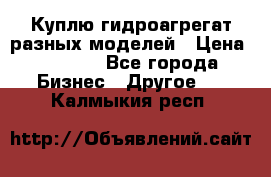 Куплю гидроагрегат разных моделей › Цена ­ 1 000 - Все города Бизнес » Другое   . Калмыкия респ.